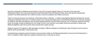 Insurance companies in Alabama issue long-term care (LTC) insurance policies known as Long-Term Care Insurance
Partnership Policies. The Long-Term Care Insurance Partnership Policy (Partnership Policy) must meet specific requirements
outlined in the Deficit Reduction Act of 2005 to contain consumer protection and inflation provisions.
There is a financial incentive to purchasing a Partnership Policy in Alabama. In determining eligibility, Medicaid will allow the insured
individual to disregard resources in an amount equal to LTC insurance benefits paid by a Partnership Policy for LTC services received.
To qualify for this resource exclusion, the insurance benefit payments may have been made for any LTC services received (including
those not usually covered by Medicaid) for any length of time in any long-term care setting. Resources excluded in determining
Medicaid eligibility under this provision will be exempt from estate recovery.
Alabama requires LTC policies to offer graduated coverage in different settings by prohibiting the sale of long-term care insurance
policies which provide ONLY nursing home care.
A comprehensive shopper’s guide to long-term care insurance written by the National Association of Insurance Commissioners in
2019 is available at https://www.naic.org/documents/prod_serv_consumer_ltc_lp.pdf
 