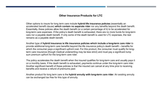 Other options to insure for long term care include hybrid life insurance policies (essentially an
accelerated benefit clause) which contain no separate rider nor any benefits beyond the death benefit.
Essentially, these policies allow the death benefit (or a certain percentage of it) to be accelerated for
long-term care expenses. If the policy’s death benefit is exhausted, there are no more funds for long-term
care nor a payable death benefit. If only some of the death benefit is used for LTC expenses, the rest
remains as a payable death benefit.
Another type of hybrid insurance is life insurance policies which include a long-term care rider to
provide additional long-term care benefits beyond the life insurance policy’s death benefit – benefits for
which the consumer pays a significant upfront cost. For this product, the consumer must qualify for long-
term care insurance (though medical underwriting may be less strict) and must pay a significant lump
sum premium upfront for the long-term care rider.
The policy accelerates the death benefit when the insured qualifies for long-term care and usually pays it
on a monthly basis. If the death benefit is exhausted, payments continue under the long-term care rider.
Another significant benefit of these policies is that the insured can cancel at any time prior to receiving
benefits and receive a refund of premiums paid.
Another product for long term care is the hybrid annuity with long-term care rider. An existing annuity
can be exchanged tax free for this type of annuity.
Other Insurance Products for LTC
 
