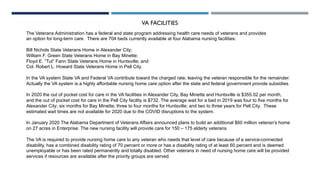 VA FACILITIES
The Veterans Administration has a federal and state program addressing health care needs of veterans and provides
an option for long-term care. There are 704 beds currently available at four Alabama nursing facilities:
Bill Nichols State Veterans Home in Alexander City;
William F. Green State Veterans Home in Bay Minette;
Floyd E. “Tut” Fann State Veterans Home in Huntsville; and
Col. Robert L. Howard State Veterans Home in Pell City.
In the VA system State VA and Federal VA contribute toward the charged rate, leaving the veteran responsible for the remainder.
Actually the VA system is a highly affordable nursing home care option after the state and federal government provide subsidies.
In 2020 the out of pocket cost for care in the VA facilities in Alexander City, Bay Minette and Huntsville is $355.02 per month,
and the out of pocket cost for care in the Pell City facility is $732. The average wait for a bed in 2019 was four to five months for
Alexander City; six months for Bay Minette; three to four months for Huntsville; and two to three years for Pell City. These
estimated wait times are not available for 2020 due to the COVID disruptions to the system.
In January 2020 The Alabama Department of Veterans Affairs announced plans to build an additional $60 million veteran’s home
on 27 acres in Enterprise. The new nursing facility will provide care for 150 – 175 elderly veterans.
The VA is required to provide nursing home care to any veteran who needs that level of care because of a service-connected
disability, has a combined disability rating of 70 percent or more or has a disability rating of at least 60 percent and is deemed
unemployable or has been rated permanently and totally disabled. Other veterans in need of nursing home care will be provided
services if resources are available after the priority groups are served.
 