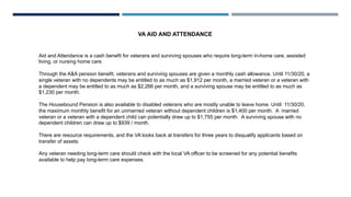 VA AID AND ATTENDANCE
Aid and Attendance is a cash benefit for veterans and surviving spouses who require long-term in-home care, assisted
living, or nursing home care.
Through the A&A pension benefit, veterans and surviving spouses are given a monthly cash allowance. Until 11/30/20, a
single veteran with no dependents may be entitled to as much as $1,912 per month, a married veteran or a veteran with
a dependent may be entitled to as much as $2,266 per month, and a surviving spouse may be entitled to as much as
$1,230 per month.
The Housebound Pension is also available to disabled veterans who are mostly unable to leave home. Until 11/30/20,
the maximum monthly benefit for an unmarried veteran without dependent children is $1,400 per month. A married
veteran or a veteran with a dependent child can potentially draw up to $1,755 per month. A surviving spouse with no
dependent children can draw up to $939 / month.
There are resource requirements, and the VA looks back at transfers for three years to disqualify applicants based on
transfer of assets.
Any veteran needing long-term care should check with the local VA officer to be screened for any potential benefits
available to help pay long-term care expenses.
 