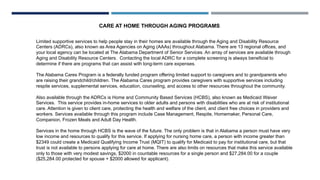 CARE AT HOME THROUGH AGING PROGRAMS
Limited supportive services to help people stay in their homes are available through the Aging and Disability Resource
Centers (ADRCs), also known as Area Agencies on Aging (AAAs) throughout Alabama. There are 13 regional offices, and
your local agency can be located at The Alabama Department of Senior Services. An array of services are available through
Aging and Disability Resource Centers. Contacting the local ADRC for a complete screening is always beneficial to
determine if there are programs that can assist with long-term care expenses.
The Alabama Cares Program is a federally funded program offering limited support to caregivers and to grandparents who
are raising their grandchild/children. The Alabama Cares program provides caregivers with supportive services including
respite services, supplemental services, education, counseling, and access to other resources throughout the community.
Also available through the ADRCs is Home and Community Based Services (HCBS), also known as Medicaid Waiver
Services. This service provides in-home services to older adults and persons with disabilities who are at risk of institutional
care. Attention is given to client care, protecting the health and welfare of the client, and client free choices in providers and
workers. Services available through this program include Case Management, Respite, Homemaker, Personal Care,
Companion, Frozen Meals and Adult Day Health.
Services in the home through HCBS is the wave of the future. The only problem is that in Alabama a person must have very
low income and resources to qualify for this service. If applying for nursing home care, a person with income greater than
$2349 could create a Medicaid Qualifying Income Trust (MQIT) to qualify for Medicaid to pay for institutional care, but that
trust is not available to persons applying for care at home. There are also limits on resources that make this service available
only to those with very modest savings, $2000 in countable resources for a single person and $27,284.00 for a couple
($25,284.00 protected for spouse + $2000 allowed for applicant).
 