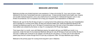 Medicare provides very limited long-term care assistance. It does not provide 24 - hour care at home, meals
delivered to the home, homemaker services or personal care. It does provide limited home health care, hospice
and durable medical equipment, and a very small amount of coverage for institutional long-term care in very
limited circumstances. So it is important not to hang your long-term care expectations on Medicare.
Medicare will pay for the first 20 days of care in a nursing home if the patient has a three day prior hospitalization
and is admitted to a nursing home within 30 days and requires skilled care. While the Medicare literature will
indicate that Medicare pays for up to 100 days of nursing home care, the truth is that if the patient continues to
have skilled care ordered by the doctor, on day 21 a co-payment of $176 per day begins.
That means that in a month, even with Medicare paying, the patient will pay over $5000 per month in co-
payments. Under the best of circumstances Medicare will pay for only 20 full days of care and another 80 days if,
and only if, skilled care continues to be ordered, and will pay for only about 1 /3 of the cost of care while the
patient pays the lion’s share through the $176 per day co-payment. After 100 days Medicare pays nothing.
Medicaid is the primary payor for nursing home long-term care in Alabama.
MEDICARE LIMITATIONS
 