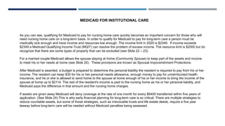 As you can see, qualifying for Medicaid to pay for nursing home care quickly becomes an important concern for those who will
need nursing home care on a long-term basis. In order to qualify for Medicaid to pay for long-term care a person must be
medically sick enough and have income and resources low enough. The income limit in 2020 is $2349. If income exceeds
$2349 a Medicaid Qualifying Income Trust (MQIT) can resolve the problem of excess income. The resource limit is $2000 but do
recognize that there are some types of property that can be excluded (see Slide 22 – 23).
For a married couple Medicaid allows the spouse staying at home (Community Spouse) to keep part of the assets and income
to meet his or her needs at home (see Slide 20). These provisions are known as Spousal Impoverishment Protections.
After Medicaid is awarded, a budget is prepared to determine the personal liability the resident is required to pay from his or her
income. The resident can keep $30 for his or her personal needs allowance, enough money to pay for unreimbursed health
insurance, and he or she is allowed to send home to the spouse at home enough of his or her income to bring the income of the
spouse at home up to $2114. The rest of the resident's income is paid to the nursing home as his or her personal liability, and
Medicaid pays the difference in that amount and the nursing home charges.
If assets are given away Medicaid will deny coverage at the rate of one month for every $6400 transferred within five years of
application. (See Slide 24) This is why early financial planning for long-term care is so critical. There are multiple strategies to
reduce countable assets, but some of those strategies, such as irrevocable trusts and life estate deeds, require a five year
leeway before long-term care will be needed without Medicaid penalties being assessed.
MEDICAID FOR INSTITUTIONAL CARE
 