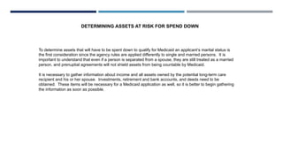 DETERMINING ASSETS AT RISK FOR SPEND DOWN
To determine assets that will have to be spent down to qualify for Medicaid an applicant’s marital status is
the first consideration since the agency rules are applied differently to single and married persons. It is
important to understand that even if a person is separated from a spouse, they are still treated as a married
person, and prenuptial agreements will not shield assets from being countable by Medicaid.
It is necessary to gather information about income and all assets owned by the potential long-term care
recipient and his or her spouse. Investments, retirement and bank accounts, and deeds need to be
obtained. These items will be necessary for a Medicaid application as well, so it is better to begin gathering
the information as soon as possible.
 