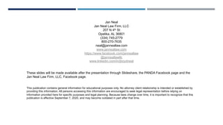 Jan Neal
Jan Neal Law Firm, LLC
207 N 4th St
Opelika, AL 36801
(334) 745-2779
800-270-7635
neal@janneallaw.com
www.janneallaw.com
https://www.facebook.com/janneallaw
@janneallawllc
www.linkedin.com/in/jboydneal
These slides will be made available after the presentation through Slideshare, the PANDA Facebook page and the
Jan Neal Law Firm, LLC, Facebook page.
This publication contains general information for educational purposes only. No attorney client relationship is intended or established by
providing this information. All persons accessing this information are encouraged to seek legal representation before relying on
information provided here for specific purposes and legal planning. Because laws change over time, it is important to recognize that this
publication is effective September 7, 2020, and may become outdated in part after that time.
 