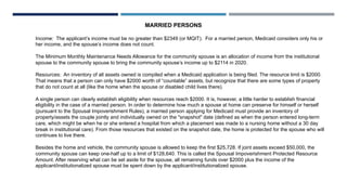 MARRIED PERSONS
Income: The applicant’s income must be no greater than $2349 (or MQIT). For a married person, Medicaid considers only his or
her income, and the spouse’s income does not count.
The Minimum Monthly Maintenance Needs Allowance for the community spouse is an allocation of income from the institutional
spouse to the community spouse to bring the community spouse’s income up to $2114 in 2020.
Resources: An inventory of all assets owned is compiled when a Medicaid application is being filed. The resource limit is $2000.
That means that a person can only have $2000 worth of “countable” assets, but recognize that there are some types of property
that do not count at all (like the home when the spouse or disabled child lives there).
A single person can clearly establish eligibility when resources reach $2000. It is, however, a little harder to establish financial
eligibility in the case of a married person. In order to determine how much a spouse at home can preserve for himself or herself
(pursuant to the Spousal Impoverishment Rules), a married person applying for Medicaid must provide an inventory of
property/assets the couple jointly and individually owned on the "snapshot" date (defined as when the person entered long-term
care, which might be when he or she entered a hospital from which a placement was made to a nursing home without a 30 day
break in institutional care). From those resources that existed on the snapshot date, the home is protected for the spouse who will
continues to live there.
Besides the home and vehicle, the community spouse is allowed to keep the first $25,728. If joint assets exceed $50,000, the
community spouse can keep one-half up to a limit of $128,640. This is called the Spousal Impoverishment Protected Resource
Amount. After reserving what can be set aside for the spouse, all remaining funds over $2000 plus the income of the
applicant/institutionalized spouse must be spent down by the applicant/institutionalized spouse.
 