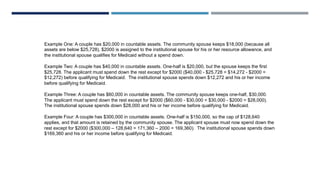 Example One: A couple has $20,000 in countable assets. The community spouse keeps $18,000 (because all
assets are below $25,728), $2000 is assigned to the institutional spouse for his or her resource allowance, and
the institutional spouse qualifies for Medicaid without a spend down.
Example Two: A couple has $40,000 in countable assets. One-half is $20,000, but the spouse keeps the first
$25,728. The applicant must spend down the rest except for $2000 ($40,000 - $25,728 = $14,272 - $2000 =
$12,272) before qualifying for Medicaid. The institutional spouse spends down $12,272 and his or her income
before qualifying for Medicaid.
Example Three: A couple has $60,000 in countable assets. The community spouse keeps one-half, $30,000.
The applicant must spend down the rest except for $2000 ($60,000 - $30,000 = $30,000 - $2000 = $28,000).
The institutional spouse spends down $28,000 and his or her income before qualifying for Medicaid.
Example Four: A couple has $300,000 in countable assets. One-half is $150,000, so the cap of $128,640
applies, and that amount is retained by the community spouse. The applicant spouse must now spend down the
rest except for $2000 ($300,000 – 128,640 = 171,360 – 2000 = 169,360). The institutional spouse spends down
$169,360 and his or her income before qualifying for Medicaid.
 