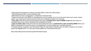 • Real property the applicant is making a bona fide effort to sell (a lien will be taken)
• Term life insurance with no cash surrender value
• $5000 titled for burial or designated in a Statement of Claimant form
• Prepaid burial funds worth $5000 (in calculating the amount invested, do not count the space items such as plot, marker,
casket, vault, opening and closing the grave which are completely excluded as a resource)
• Face value of life and burial Insurance policies that have a combined face value of $5000 or less (the face value is a
countable resource but may be excluded when designated for burial)
• Cash surrender value of life and burial insurance policies that have a combined face value exceeding $5000 where up to
$5000 is designated for burial (the amount not designated for burial is treated as a countable resource)
• Proceeds paid by a long-term care Partnership Policy (for each dollar of benefits paid one dollar of assets is not counted
toward the eligibility limit). For more about what qualifies as a Partnership Policy see
https://www.aldoi.gov/Consumers/LongTermPartnership.aspx
 