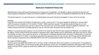 MEDICAID TRANSFER PENALTIES
Medicaid looks back at all financial transactions for 5 years prior to application, and all gifts or sales of property for less than the
value assigned by Medicaid is added and divided by $6400 to determine the months of ineligibility for Medicaid that will be assessed.
The penalty begins to run when the person is institutionalized and would otherwise be eligible if it were not for the transfer.
Example:
A second home valued at $175,000 is transferred to a child in January 2017. The parent applies for Medicaid in January 2020
(within five years). A penalty of 27.34 months (175,000 ÷ 6400) would be imposed. That penalty would not begin to run until
the parent is in the nursing home and has used all of his resources and, but for the transfer, would be eligible for Medicaid. That
means someone will have to privately paying for care for over two years during the time the penalty runs.
Gifting is not just giving away property. It is any transfer of an asset for less that the value assigned by Medicaid. An example might
be selling a home for less than the tax assessor’s appraised value. Often people trying to sell property will reduce the price to unload
the property, and this is fine unless the owner is, or may become, a Medicaid applicant within five years. A better plan is to have the
property reassessed or to obtain a commercial appraisal if the appraised value is over one year old. A house sold for $35,000 when
the tax assessors appraised value is $52,000 will be a $17,000 uncompensated transfer and result in a 2.65 month penalty.
Be careful of WHEN to apply:
A person gives away $350,000 in March 2015. He has a stroke in December 2019 and is placed in a nursing home. If he applies for
Medicaid in January 2020, a 54.68 month penalty will be assessed, and he won’t be eligible for Medicaid until August 2024. If he had
waited until April 2020 to apply he would have qualified with no penalty because he was past five years from when he gave away the
money.
 