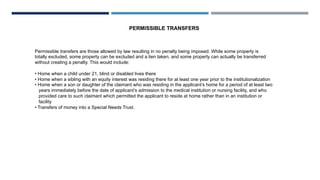 Permissible transfers are those allowed by law resulting in no penalty being imposed. While some property is
totally excluded, some property can be excluded and a lien taken, and some property can actually be transferred
without creating a penalty. This would include:
• Home when a child under 21, blind or disabled lives there
• Home when a sibling with an equity interest was residing there for at least one year prior to the institutionalization
• Home when a son or daughter of the claimant who was residing in the applicant’s home for a period of at least two
years immediately before the date of applicant’s admission to the medical institution or nursing facility, and who
provided care to such claimant which permitted the applicant to reside at home rather than in an institution or
facility
• Transfers of money into a Special Needs Trust.
PERMISSIBLE TRANSFERS
 