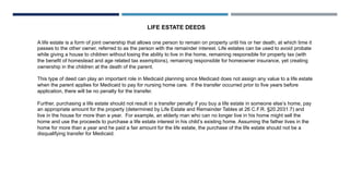 LIFE ESTATE DEEDS
A life estate is a form of joint ownership that allows one person to remain on property until his or her death, at which time it
passes to the other owner, referred to as the person with the remainder interest. Life estates can be used to avoid probate
while giving a house to children without losing the ability to live in the home, remaining responsible for property tax (with
the benefit of homestead and age related tax exemptions), remaining responsible for homeowner insurance, yet creating
ownership in the children at the death of the parent.
This type of deed can play an important role in Medicaid planning since Medicaid does not assign any value to a life estate
when the parent applies for Medicaid to pay for nursing home care. If the transfer occurred prior to five years before
application, there will be no penalty for the transfer.
Further, purchasing a life estate should not result in a transfer penalty if you buy a life estate in someone else’s home, pay
an appropriate amount for the property (determined by Life Estate and Remainder Tables at 26 C.F.R. §20.2031.7) and
live in the house for more than a year. For example, an elderly man who can no longer live in his home might sell the
home and use the proceeds to purchase a life estate interest in his child’s existing home. Assuming the father lives in the
home for more than a year and he paid a fair amount for the life estate, the purchase of the life estate should not be a
disqualifying transfer for Medicaid.
 