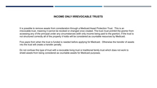 INCOME ONLY IRREVOCABLE TRUSTS
It is possible to remove assets from consideration through a Medicaid Asset Protection Trust. This is an
irrevocable trust, meaning it cannot be revoked or changed once created. The trust must prohibit the grantor from
accessing any of the principal under any circumstances (with only income being paid to the grantor). If the trust is
not structured correctly all of the property it holds will be considered as countable resources by Medicaid.
Five years from when the trust is funded is needed before applying for Medicaid. Otherwise the transfer of assets
into the trust will create a transfer penalty.
Do not confuse this type of trust with a revocable living trust or traditional family trust which does not work to
shield assets from being considered as countable assets for Medicaid purposes.
 