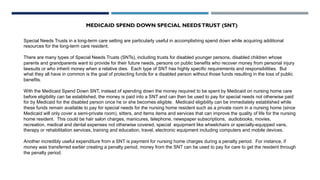 MEDICAID SPEND DOWN SPECIAL NEEDSTRUST (SNT)
Special Needs Trusts in a long-term care setting are particularly useful in accomplishing spend down while acquiring additional
resources for the long-term care resident.
There are many types of Special Needs Trusts (SNTs), including trusts for disabled younger persons, disabled children whose
parents and grandparents want to provide for their future needs, persons on public benefits who recover money from personal injury
lawsuits or who inherit money when a relative dies. Each type of SNT has highly specific requirements and responsibilities. But
what they all have in common is the goal of protecting funds for a disabled person without those funds resulting in the loss of public
benefits.
With the Medicaid Spend Down SNT, instead of spending down the money required to be spent by Medicaid on nursing home care
before eligibility can be established, the money is paid into a SNT and can then be used to pay for special needs not otherwise paid
for by Medicaid for the disabled person once he or she becomes eligible. Medicaid eligibility can be immediately established while
these funds remain available to pay for special needs for the nursing home resident such as a private room in a nursing home (since
Medicaid will only cover a semi-private room), sitters, and items items and services that can improve the quality of life for the nursing
home resident. This could be hair salon charges, manicures, telephone, newspaper subscriptions, audiobooks, movies,
recreation, medical and dental expenses not otherwise covered, special equipment like wheelchairs or specially-equipped vans,
therapy or rehabilitation services, training and education, travel, electronic equipment including computers and mobile devices.
Another incredibly useful expenditure from a SNT is payment for nursing home charges during a penalty period. For instance, if
money was transferred earlier creating a penalty period, money from the SNT can be used to pay for care to get the resident through
the penalty period.
 