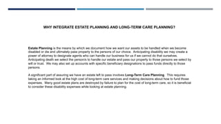 WHY INTEGRATE ESTATE PLANNING AND LONG-TERM CARE PLANNING?
Estate Planning is the means by which we document how we want our assets to be handled when we become
disabled or die and ultimately pass property to the persons of our choice. Anticipating disability we may create a
power of attorney to designate agents who can handle our business for us if we cannot do that ourselves.
Anticipating death we select the person/s to handle our estate and pass our property to those persons we select by
will or trust. We may also set up accounts with specific beneficiary designations to pass funds directly to those
persons.
A significant part of assuring we have an estate left to pass involves Long-Term Care Planning. This requires
taking an informed look at the high cost of long-term care services and making decisions about how to fund those
expenses. Many good estate plans are destroyed by failure to plan for the cost of long-term care, so it is beneficial
to consider these disability expenses while looking at estate planning.
 