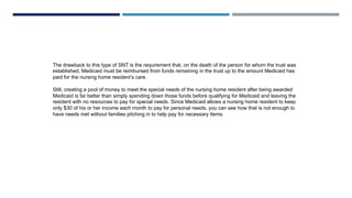 The drawback to this type of SNT is the requirement that, on the death of the person for whom the trust was
established, Medicaid must be reimbursed from funds remaining in the trust up to the amount Medicaid has
paid for the nursing home resident’s care.
Still, creating a pool of money to meet the special needs of the nursing home resident after being awarded
Medicaid is far better than simply spending down those funds before qualifying for Medicaid and leaving the
resident with no resources to pay for special needs. Since Medicaid allows a nursing home resident to keep
only $30 of his or her income each month to pay for personal needs, you can see how that is not enough to
have needs met without families pitching in to help pay for necessary items.
 