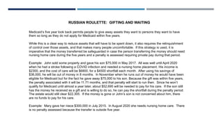 RUSSIAN ROULETTE: GIFTING AND WAITING
Medicaid’s five year look back permits people to give away assets they want to persons they want to have
them so long as they do not apply for Medicaid within five years.
While this is a clear way to reduce assets that will have to be spent down, it also requires the relinquishment
of control over those assets, and that makes many people uncomfortable. If this strategy is used, it is
imperative that the money transferred be safeguarded in case the person transferring the money should need
nursing home care during the five years and a penalty is assessed requiring private pay during that period.
Example: John sold some property and gave his son $75,000 in May 2017. All was well until April 2020
when he had a stroke following a COVID infection and needed a nursing home placement. His income is
$2300, and the cost of care will be $6800, for a $4500 shortfall each month. After using his savings of
$36,000, he will be out of money in 8 months. In November when he runs out of money he would have been
eligible for Medicaid but for the fact he gave away $75,000 to his son. Because the gift was within five years,
the penalty associated with it will be 11.71 months, and that penalty will start to run then. Since he won’t
qualify for Medicaid until almost a year later, about $52,695 will be needed to pay for his care. If the son still
has the money he received as a gift and is willing to do so, he can pay the shortfall during the penalty period.
The estate would still clear $22,305. If the money is gone or John’s son is not concerned about him, there
are no funds to pay for his care.
Example: Mary gave her niece $300,000 in July 2015. In August 2020 she needs nursing home care. There
is no penalty assessed because the transfer is outside five year.
 