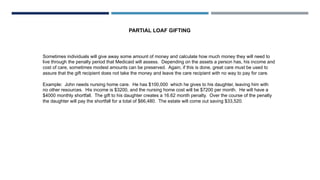 PARTIAL LOAF GIFTING
Sometimes individuals will give away some amount of money and calculate how much money they will need to
live through the penalty period that Medicaid will assess. Depending on the assets a person has, his income and
cost of care, sometimes modest amounts can be preserved. Again, if this is done, great care must be used to
assure that the gift recipient does not take the money and leave the care recipient with no way to pay for care.
Example: John needs nursing home care. He has $100,000 which he gives to his daughter, leaving him with
no other resources. His income is $3200, and the nursing home cost will be $7200 per month. He will have a
$4000 monthly shortfall. The gift to his daughter creates a 16.62 month penalty. Over the course of the penalty
the daughter will pay the shortfall for a total of $66,480. The estate will come out saving $33,520.
 
