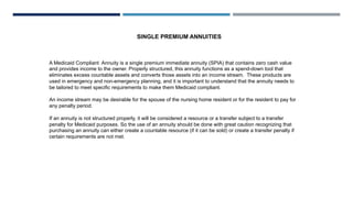 SINGLE PREMIUM ANNUITIES
A Medicaid Compliant Annuity is a single premium immediate annuity (SPIA) that contains zero cash value
and provides income to the owner. Properly structured, this annuity functions as a spend-down tool that
eliminates excess countable assets and converts those assets into an income stream. These products are
used in emergency and non-emergency planning, and it is important to understand that the annuity needs to
be tailored to meet specific requirements to make them Medicaid compliant.
An income stream may be desirable for the spouse of the nursing home resident or for the resident to pay for
any penalty period.
If an annuity is not structured properly, it will be considered a resource or a transfer subject to a transfer
penalty for Medicaid purposes. So the use of an annuity should be done with great caution recognizing that
purchasing an annuity can either create a countable resource (if it can be sold) or create a transfer penalty if
certain requirements are not met.
 