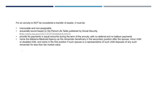 For an annuity to NOT be considered a transfer of assets, it must be:
• irrevocable and non-assignable
• actuarially sound based on the Period Life Table published by Social Security
(http://www.ssa.gov/OACT/STATS/table4c6.html1)
• provide for payments in equal amounts during the term of the annuity, with no deferral and no balloon payments
• name the Alabama Medicaid Agency as the remainder beneficiary in the secondary position after the spouse, minor child
or disabled child, and name in the first position if such spouse or a representative of such child disposes of any such
remainder for less than fair market value
.
 