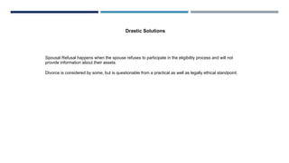 Spousal Refusal happens when the spouse refuses to participate in the eligibility process and will not
provide information about their assets.
Divorce is considered by some, but is questionable from a practical as well as legally ethical standpoint.
Drastic Solutions
 