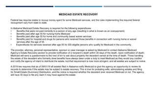 MEDICAID ESTATE RECOVERY
Federal law requires states to recoup money spent for some Medicaid services, and the rules implementing this required federal
recoupment vary from state to state.
In Alabama Medicaid Estate Recovery is required for the following expenditures:
• Benefits that were not paid correctly to a person of any age (resulting in what is known as an overpayment)
• Benefits paid after age 55 for nursing home Medicaid
• Benefits paid after age 55 for home and community based waiver services
• Benefits paid for hospital and drugs for persons who received those benefits in connection with nursing home or waiver
services after the age of 55
• Expenditures for services received after age 55 for SSI eligible persons who qualify for Medicaid in the community
The provider, attorney, personal representative, sponsor or case manager is asked by Medicaid to contact Alabama Medicaid
Agency’s Estate Recovery section to provide notification of a recipient’s death within 30 days of the death. Upon notification of death,
Medicaid will send a questionnaire to the next of kin to ask about property the decedent owned at the time of death. Those handling
the estate of the decedent who formerly drew benefits have always been under a duty to treat Medicaid as they would any creditor
and notify the agency of intent to distribute the estate, but that requirement is now more stringent, and all estates are subject to notice.
A 2019 law requires that as of 09/01/19 all estates filed in Alabama notify Medicaid to give the agency an opportunity to review its
records to determine if the estate may be subject to estate recovery. This is true for probating wills, administering estates and filing
for Small Estate (Summary) Distribution, and the notice is required whether the decedent ever received Medicaid or not. The agency
will have 30 days to file any claim it may have against the estate.
 