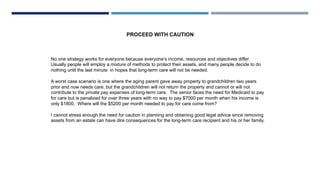 No one strategy works for everyone because everyone’s income, resources and objectives differ.
Usually people will employ a mixture of methods to protect their assets, and many people decide to do
nothing until the last minute in hopes that long-term care will not be needed.
A worst case scenario is one where the aging parent gave away property to grandchildren two years
prior and now needs care, but the grandchildren will not return the property and cannot or will not
contribute to the private pay expenses of long-term care. The senior faces the need for Medicaid to pay
for care but is penalized for over three years with no way to pay $7000 per month when his income is
only $1800. Where will the $5200 per month needed to pay for care come from?
I cannot stress enough the need for caution in planning and obtaining good legal advice since removing
assets from an estate can have dire consequences for the long-term care recipient and his or her family.
PROCEED WITH CAUTION
 