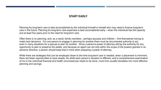 START EARLY
Planning for long-term care is best accomplished by the individual himself or herself who may need to finance long-term
care in the future. Planning for long-term care expenses is best accomplished early – when the individual has full capacity
and at least five years prior to the need for long-term care.
Often there is no planning, and, as a result, family members - perhaps spouses and children – find themselves having to
make hard decisions. For one person to engage in planning for another there must be documented authority to act,
even in many situations for a spouse to plan for another. Since a person’s power of attorney will lay the authority for any
opportunity to plan to preserve the estate, and because an agent can act only within the scope of the powers granted in an
advance directive, a person should keep that in mind when preparing a power of attorney.
While there are strategies that can be employed closer to the time long-term care is needed, when a placement is imminent,
there are fewer opportunities to save assets. So while each person’s situation is different, and a comprehensive examination
of his or her individual financial and health circumstances needs to be done, more time usually translates into more effective
planning and savings.
 