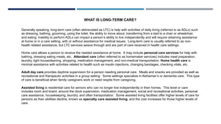 WHAT IS LONG-TERM CARE?
Generally speaking, long-term care (often abbreviated as LTC) is help with activities of daily living (referred to as ADLs) such
as dressing, bathing, grooming, using the toilet, the ability to move about, transferring from a bed to a chair or wheelchair,
and eating. Inability to perform ADLs can impact a person’s ability to live independently and will require obtaining assistance
at home or in a care setting, with or without assistance for medical issues. Long-term care is usually referred to as non-
health related assistance, but LTC services weave through and are part of care received in health care settings.
Home care allows a person to receive the needed assistance at home. It may include personal care services for help with
bathing, dressing eating meals, etc. Attendant care (often referred to as homemaker services) includes meal preparation,
laundry, light housecleaning, shopping, medication management, and non-medical transportation. Home health care is
minimal assistance with activities related to health such as insulin injections, changing bandages, checking vitals, etc.
Adult day care provides daytime supervision for a person needing personal care. Meals and snacks are provided as well as
recreational and therapeutic activities in a group setting. Some settings specialize in Alzheimer’s or dementia care. This type
of care is beneficial when family caregivers work or need respite from caregiving.
Assisted living is residential care for seniors who can no longer live independently in their homes. This level or care
includes room and board, around the clock supervision, medication management, social and recreational activities, personal
care assistance, housekeeping, laundry, and often transportation. Some assisted living facilities offer higher levels of care for
persons as their abilities decline, known as specialty care assisted living, and the cost increases for those higher levels of
care.
 