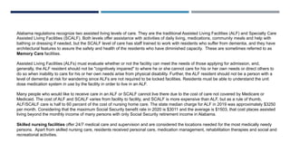 Alabama regulations recognize two assisted living levels of care. They are the traditional Assisted Living Facilities (ALF) and Specialty Care
Assisted Living Facilities (SCALF). Both levels offer assistance with activities of daily living, medications, community meals and help with
bathing or dressing if needed, but the SCALF level of care has staff trained to work with residents who suffer from dementia, and they have
architectural features to assure the safety and health of the residents who have diminished capacity. These are sometimes referred to as
Memory Care facilities.
Assisted Living Facilities (ALFs) must evaluate whether or not the facility can meet the needs of those applying for admission, and,
generally, the ALF resident should not be "cognitively impaired" to where he or she cannot care for his or her own needs or direct others to
do so when inability to care for his or her own needs arise from physical disability. Further, the ALF resident should not be a person with a
level of dementia at risk for wandering since ALFs are not required to be locked facilities. Residents must be able to understand the unit
dose medication system in use by the facility in order to live in an ALF.
Many people who would like to receive care in an ALF or SCALF cannot live there due to the cost of care not covered by Medicare or
Medicaid. The cost of ALF and SCALF varies from facility to facility, and SCALF is more expensive than ALF, but as a rule of thumb,
ALF/SCALF care is half to 60 percent of the cost of nursing home care. The state median charge for ALF in 2019 was approximately $3250
per month. Considering that the maximum Social Security benefit rate in 2020 is $3011 and the average is $1503, that cost places assisted
living beyond the monthly income of many persons with only Social Security retirement income in Alabama.
Skilled nursing facilities offer 24/7 medical care and supervision and are considered the locations needed for the most medically needy
persons. Apart from skilled nursing care, residents received personal care, medication management, rehabilitation therapies and social and
recreational activities.
 