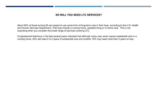 About 60% of those turning 65 can expect to use some form of long-term care in their lives, according to the U.S. Health
and Human Services Department. That may include a nursing home, assisted living or in-home care. This is not
surprising when you consider the broad range of services covering LTC.
Congressional testimony in the last several years indicated that although many may never require substantial care in a
nursing home, 20% will need 2 to 5 years of substantial care and another 10% may need more than 5 years of care.
SO WILL YOU NEED LTC SERVICES?
 