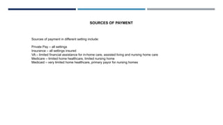 Sources of payment in different setting include:
Private Pay – all settings
Insurance – all settings insured
VA – limited financial assistance for in-home care, assisted living and nursing home care
Medicare – limited home healthcare, limited nursing home
Medicaid – very limited home healthcare, primary payor for nursing homes
SOURCES OF PAYMENT
 
