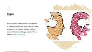 Bias is an error from erroneous assumptions
in the learning algorithm. High bias can cause
an algorithm to miss the relevant relations
between features and target outputs. This is
referred to as underfitting.
Bias
Source: https://en.wikipedia.org/wiki/Bias%E2%80%93variance_tradeoff
 