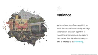 Variance is an error from sensitivity to
small fluctuations in the training set. High
variance can cause an algorithm to
model the random noise in the training
data, rather than the intended outputs.
This is referred to as overfitting.
Variance
Source: https://en.wikipedia.org/wiki/Bias%E2%80%93variance_tradeoff
 