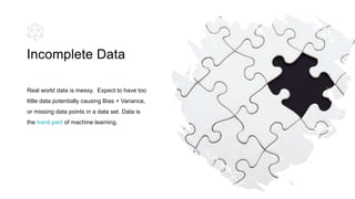Real world data is messy. Expect to have too
little data potentially causing Bias + Variance,
or missing data points in a data set. Data is
the hard part of machine learning.
Incomplete Data
 