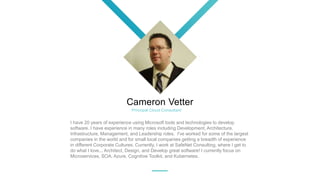 Cameron Vetter
I have 20 years of experience using Microsoft tools and technologies to develop
software. I have experience in many roles including Development, Architecture,
Infrastructure, Management, and Leadership roles. I've worked for some of the largest
companies in the world and for small local companies getting a breadth of experience
in different Corporate Cultures. Currently, I work at SafeNet Consulting, where I get to
do what I love... Architect, Design, and Develop great software! I currently focus on
Microservices, SOA, Azure, Cognitive Toolkit, and Kubernetes.
Principal Cloud Consultant
 