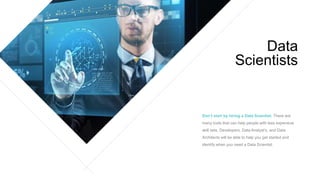 Don’t start by hiring a Data Scientist. There are
many tools that can help people with less expensive
skill sets. Developers, Data Analyst’s, and Data
Architects will be able to help you get started and
identify when you need a Data Scientist.
Data
Scientists
 