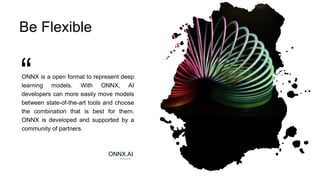 ONNX is a open format to represent deep
learning models. With ONNX, AI
developers can more easily move models
between state-of-the-art tools and choose
the combination that is best for them.
ONNX is developed and supported by a
community of partners.
ONNX.AI
Be Flexible
 