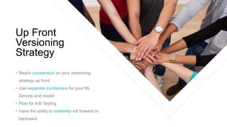 • Reach consensus on your versioning
strategy up front.
• Use separate containers for your ML
Service and model
• Plan for A/B Testing
• Have the ability to instantly roll forward or
backward
Up Front
Versioning
Strategy
 