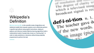 Wikipedia’s
Definition
Machine learning (ML) is the scientific study of algorithms and
statistical models that computer systems use to effectively perform
a specific task without using explicit instructions, relying on
patterns and inference instead. Machine learning algorithms build a
mathematical model of sample data, known as "training data", in
order to make predictions or decisions without being explicitly
programmed to perform the task
 