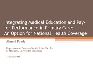 Integrating Medical Education and Payfor-Performance in Primary Care:
An Option for National Health Coverage
Ahmad Fuady
Department of Community Medicine, Faculty
of Medicine, Universitas Indonesia
January 2014

 