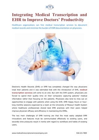 www.medicaltranscriptionservicecompany.com 918-221-7809
Integrating Medical Transcription and
EHR to Improve Doctors’ Productivity
Healthcare organizations can hire medical transcription services to document
medical records and minimize the burden of EMR documentation on physicians.
Electronic Health Records (EHR) or EMR has completely changed the way physicians
treat their patients and it was estimated that with the introduction of EHR, medical
transcription services will come to an end. But with the EHR system, physicians are
forced to spend their quality time on their computers capturing patients’ medical
information rather than focusing on the patients. Physicians also tend to miss out on
opportunities to engage with patients when using the EHR. EMR Happy Hours or hour-
long monthly sessions organized by a team at the University of Missouri Health System
where healthcare professionals shared best EMR practices with their peers helped
improve physician efficacy and efficiency in maintaining the EMRs.
The two main challenges of EMR training are that the most easily adopted EMR
innovations and features must be communicated effectively to existing users, and
secondly time pressures result in inertia with regard to workflows and habits of existing
users.
 
