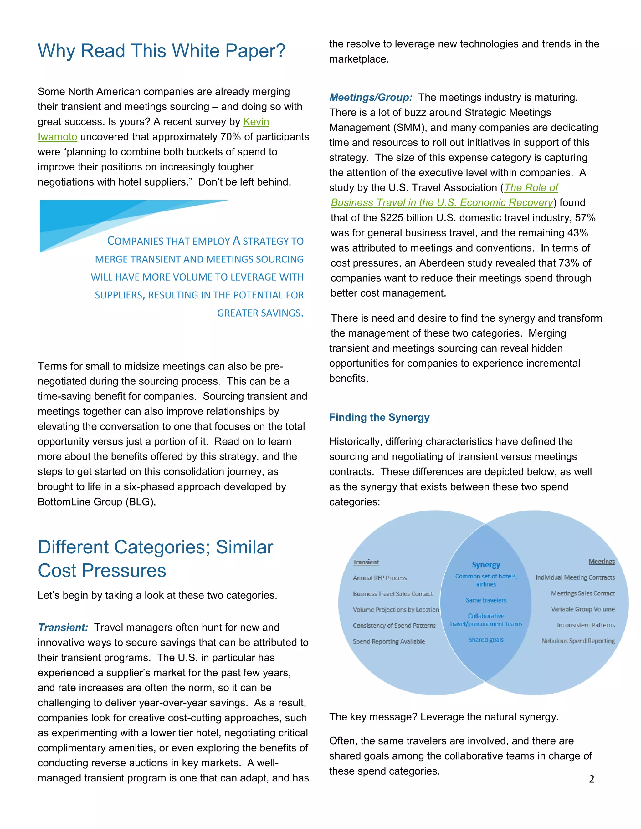 Why Read This White Paper?
Some North American companies are already merging
their transient and meetings sourcing – and doing so with
great success. Is yours? A recent survey by Kevin
Iwamoto uncovered that approximately 70% of participants
were “planning to combine both buckets of spend to
improve their positions on increasingly tougher
negotiations with hotel suppliers.” Don’t be left behind.
Terms for small to midsize meetings can also be pre-
negotiated during the sourcing process. This can be a
time-saving benefit for companies. Sourcing transient and
meetings together can also improve relationships by
elevating the conversation to one that focuses on the total
opportunity versus just a portion of it. Read on to learn
more about the benefits offered by this strategy, and the
steps to get started on this consolidation journey, as
brought to life in a six-phased approach developed by
BottomLine Group (BLG).
Different Categories; Similar
Cost Pressures
Let’s begin by taking a look at these two categories.
Transient: Travel managers often hunt for new and
innovative ways to secure savings that can be attributed to
their transient programs. The U.S. in particular has
experienced a supplier’s market for the past few years,
and rate increases are often the norm, so it can be
challenging to deliver year-over-year savings. As a result,
companies look for creative cost-cutting approaches, such
as experimenting with a lower tier hotel, negotiating critical
complimentary amenities, or even exploring the benefits of
conducting reverse auctions in key markets. A well-
managed transient program is one that can adapt, and has
the resolve to leverage new technologies and trends in the
marketplace.
Meetings/Group: The meetings industry is maturing.
There is a lot of buzz around Strategic Meetings
Management (SMM), and many companies are dedicating
time and resources to roll out initiatives in support of this
strategy. The size of this expense category is capturing
the attention of the executive level within companies. A
study by the U.S. Travel Association (The Role of
Business Travel in the U.S. Economic Recovery) found
that of the $225 billion U.S. domestic travel industry, 57%
was for general business travel, and the remaining 43%
was attributed to meetings and conventions. In terms of
cost pressures, an Aberdeen study revealed that 73% of
companies want to reduce their meetings spend through
better cost management.
There is need and desire to find the synergy and transform
the management of these two categories. Merging
transient and meetings sourcing can reveal hidden
opportunities for companies to experience incremental
benefits.
Finding the Synergy
Historically, differing characteristics have defined the
sourcing and negotiating of transient versus meetings
contracts. These differences are depicted below, as well
as the synergy that exists between these two spend
categories:
The key message? Leverage the natural synergy.
Often, the same travelers are involved, and there are
shared goals among the collaborative teams in charge of
these spend categories.
COMPANIES THAT EMPLOY A STRATEGY TO
MERGE TRANSIENT AND MEETINGS SOURCING
WILL HAVE MORE VOLUME TO LEVERAGE WITH
SUPPLIERS, RESULTING IN THE POTENTIAL FOR
GREATER SAVINGS.
2
 