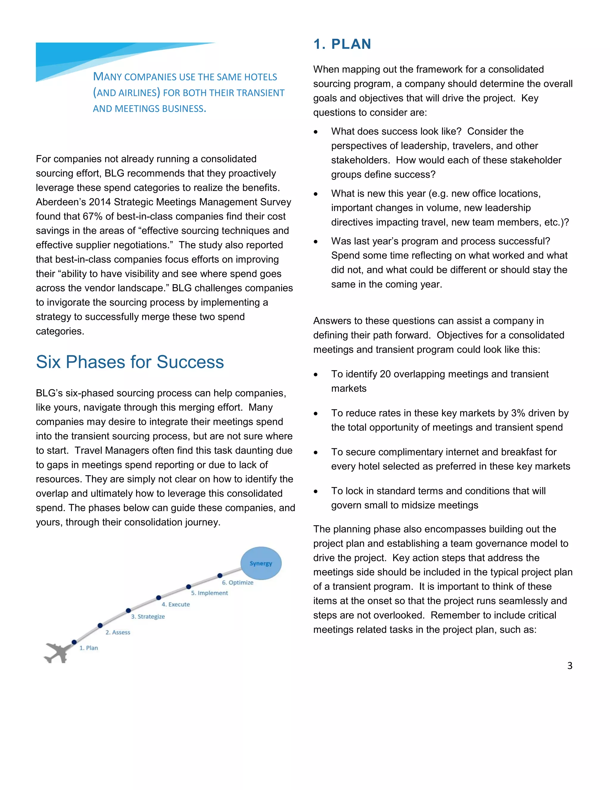 For companies not already running a consolidated
sourcing effort, BLG recommends that they proactively
leverage these spend categories to realize the benefits.
Aberdeen’s 2014 Strategic Meetings Management Survey
found that 67% of best-in-class companies find their cost
savings in the areas of “effective sourcing techniques and
effective supplier negotiations.” The study also reported
that best-in-class companies focus efforts on improving
their “ability to have visibility and see where spend goes
across the vendor landscape.” BLG challenges companies
to invigorate the sourcing process by implementing a
strategy to successfully merge these two spend
categories.
Six Phases for Success
BLG’s six-phased sourcing process can help companies,
like yours, navigate through this merging effort. Many
companies may desire to integrate their meetings spend
into the transient sourcing process, but are not sure where
to start. Travel Managers often find this task daunting due
to gaps in meetings spend reporting or due to lack of
resources. They are simply not clear on how to identify the
overlap and ultimately how to leverage this consolidated
spend. The phases below can guide these companies, and
yours, through their consolidation journey.
1. PLAN
When mapping out the framework for a consolidated
sourcing program, a company should determine the overall
goals and objectives that will drive the project. Key
questions to consider are:
 What does success look like? Consider the
perspectives of leadership, travelers, and other
stakeholders. How would each of these stakeholder
groups define success?
 What is new this year (e.g. new office locations,
important changes in volume, new leadership
directives impacting travel, new team members, etc.)?
 Was last year’s program and process successful?
Spend some time reflecting on what worked and what
did not, and what could be different or should stay the
same in the coming year.
Answers to these questions can assist a company in
defining their path forward. Objectives for a consolidated
meetings and transient program could look like this:
 To identify 20 overlapping meetings and transient
markets
 To reduce rates in these key markets by 3% driven by
the total opportunity of meetings and transient spend
 To secure complimentary internet and breakfast for
every hotel selected as preferred in these key markets
 To lock in standard terms and conditions that will
govern small to midsize meetings
The planning phase also encompasses building out the
project plan and establishing a team governance model to
drive the project. Key action steps that address the
meetings side should be included in the typical project plan
of a transient program. It is important to think of these
items at the onset so that the project runs seamlessly and
steps are not overlooked. Remember to include critical
meetings related tasks in the project plan, such as:
MANY COMPANIES USE THE SAME HOTELS
(AND AIRLINES) FOR BOTH THEIR TRANSIENT
AND MEETINGS BUSINESS.
3
 