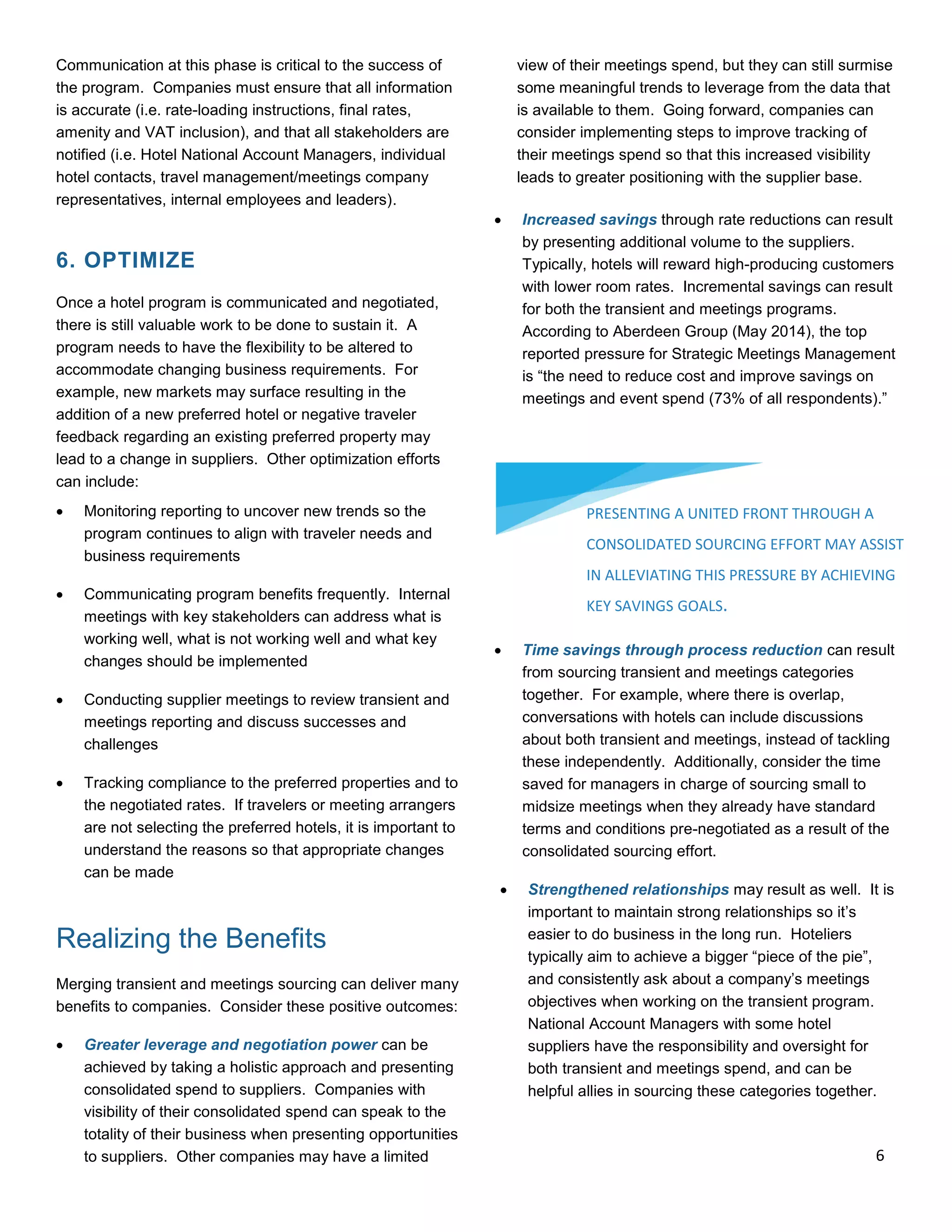 Communication at this phase is critical to the success of
the program. Companies must ensure that all information
is accurate (i.e. rate-loading instructions, final rates,
amenity and VAT inclusion), and that all stakeholders are
notified (i.e. Hotel National Account Managers, individual
hotel contacts, travel management/meetings company
representatives, internal employees and leaders).
6. OPTIMIZE
Once a hotel program is communicated and negotiated,
there is still valuable work to be done to sustain it. A
program needs to have the flexibility to be altered to
accommodate changing business requirements. For
example, new markets may surface resulting in the
addition of a new preferred hotel or negative traveler
feedback regarding an existing preferred property may
lead to a change in suppliers. Other optimization efforts
can include:
 Monitoring reporting to uncover new trends so the
program continues to align with traveler needs and
business requirements
 Communicating program benefits frequently. Internal
meetings with key stakeholders can address what is
working well, what is not working well and what key
changes should be implemented
 Conducting supplier meetings to review transient and
meetings reporting and discuss successes and
challenges
 Tracking compliance to the preferred properties and to
the negotiated rates. If travelers or meeting arrangers
are not selecting the preferred hotels, it is important to
understand the reasons so that appropriate changes
can be made
Realizing the Benefits
Merging transient and meetings sourcing can deliver many
benefits to companies. Consider these positive outcomes:
 Greater leverage and negotiation power can be
achieved by taking a holistic approach and presenting
consolidated spend to suppliers. Companies with
visibility of their consolidated spend can speak to the
totality of their business when presenting opportunities
to suppliers. Other companies may have a limited
view of their meetings spend, but they can still surmise
some meaningful trends to leverage from the data that
is available to them. Going forward, companies can
consider implementing steps to improve tracking of
their meetings spend so that this increased visibility
leads to greater positioning with the supplier base.
 Increased savings through rate reductions can result
by presenting additional volume to the suppliers.
Typically, hotels will reward high-producing customers
with lower room rates. Incremental savings can result
for both the transient and meetings programs.
According to Aberdeen Group (May 2014), the top
reported pressure for Strategic Meetings Management
is “the need to reduce cost and improve savings on
meetings and event spend (73% of all respondents).”
 Time savings through process reduction can result
from sourcing transient and meetings categories
together. For example, where there is overlap,
conversations with hotels can include discussions
about both transient and meetings, instead of tackling
these independently. Additionally, consider the time
saved for managers in charge of sourcing small to
midsize meetings when they already have standard
terms and conditions pre-negotiated as a result of the
consolidated sourcing effort.
 Strengthened relationships may result as well. It is
important to maintain strong relationships so it’s
easier to do business in the long run. Hoteliers
typically aim to achieve a bigger “piece of the pie”,
and consistently ask about a company’s meetings
objectives when working on the transient program.
National Account Managers with some hotel
suppliers have the responsibility and oversight for
both transient and meetings spend, and can be
helpful allies in sourcing these categories together.
PRESENTING A UNITED FRONT THROUGH A
CONSOLIDATED SOURCING EFFORT MAY ASSIST
IN ALLEVIATING THIS PRESSURE BY ACHIEVING
KEY SAVINGS GOALS.
6
 