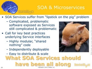 SOA & Microservices
• SOA Services suffer from “lipstick on the pig” problem
– Complicated, problematic
software exposed as Services
still complicated & problematic
• Call for key best practices
underlying Service interfaces
– Highly modular, “shared
nothing” code
– Independently deployable
– Easy to distribute & scale
Copyright © 2015, Intellyx, LLC10
What SOA Services should
have been all along
PhotoCredit:NeilTurnerhttps://www.flickr.com/photos/neilt/
 