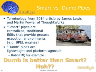 Smart vs. Dumb Pipes
• Terminology from 2014 article by James Lewis
and Martin Fowler of ThoughtWorks
• “Smart” pipes are
centralized, traditional
ESBs that provide process
execution environments
(e.g. BPEL engines)
• “Dumb” pipes are
lightweight and platform-agnostic
– RabbitMQ for example
Copyright © 2015, Intellyx, LLC11
Dumb is better than Smart?
Huh??
PhotoCredit:RreneSchwietzkehttps://www.flickr.com/photos/rene-germany/
 