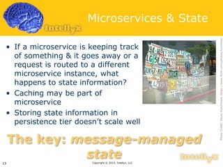 Microservices & State
• If a microservice is keeping track
of something & it goes away or a
request is routed to a different
microservice instance, what
happens to state information?
• Caching may be part of
microservice
• Storing state information in
persistence tier doesn’t scale well
Copyright © 2015, Intellyx, LLC13
The key: message-managed
state
PhotoCredit:KevinHutchinsonhttps://www.flickr.com/photos/hutchike/
 