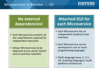 Microservices in Practice …. (2)
No external
dependencies!
• Each Microservice contains all
the code/libraries required for
independent execution
• Allows Microservices to be
deployed across cloud, hybrid
and on-premise networks
Attached GUI for
each Microservice
• Each Microservice has an
independent Graphical User
Interface
• Each Microservice can be
developed in one or more
programming languages
• Multi-language (Java, C, C++,
C#, Scripting languages), multi-
platform architecture
 