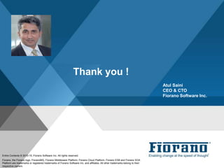 Thank you !
Atul Saini
CEO & CTO
Fiorano Software Inc.
Entire Contents © 2010-15, Fiorano Software Inc. All rights reserved;
Fiorano, the Fiorano logo, FioranoMQ, Fiorano Middleware Platform, Fiorano Cloud Platform, Fiorano ESB and Fiorano SOA
Platform are trademarks or registered trademarks of Fiorano Software Inc. and affiliates. All other trademarks belong to their
respective owners.
 