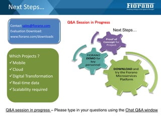 Next Steps…
Contact sales@fiorano.com
Evaluation Download:
www.fiorano.com/downloads
Which Projects ?
Mobile
Cloud
Digital Transformation
Real-time data
Scalability required
Q&A session in progress – Please type in your questions using the Chat Q&A window
Q&A Session in Progress
Next Steps…
 